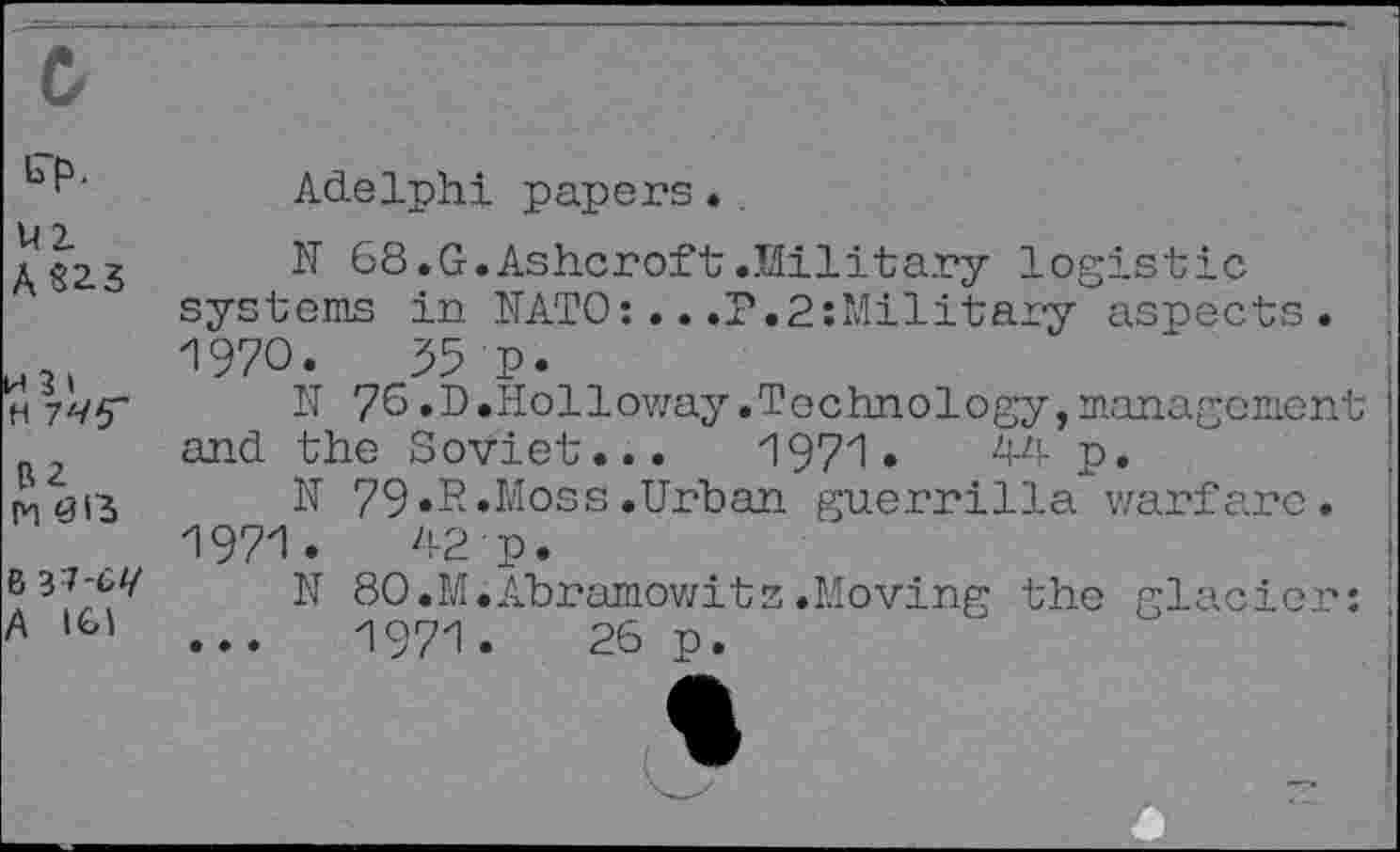 ﻿Adelphi papers.
AS2.3	68.G.Ashcroft.Military logistic
systems in NATO:..,P.2:Military aspects.
1970.	55 P.
h 7/yy N 76 .D.Holloway .Technology, management and the Soviet... 1971.	44 p.
tv, 3(3 N 79«R.Moss .Urban guerrilla warfare.
1971.	42 p.
N 80.M.Abramowitz.Moving the glacier: A >G’	...	1971.	26 p.